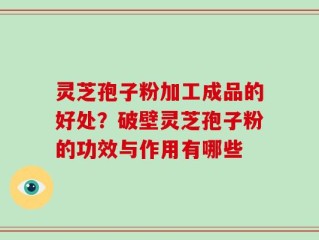灵芝孢子粉加工成品的好处？破壁灵芝孢子粉的功效与作用有哪些