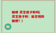 脑梗 灵芝孢子粉吗(灵芝孢子粉：能否预防脑梗？)