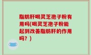 脂肪肝喝灵芝孢子粉有用吗(喝灵芝孢子粉能起到改善脂肪肝的作用吗？)