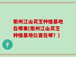 衢州江山灵芝种植基地在哪里(衢州江山灵芝种植基地位置在哪？)