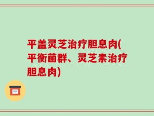平盖灵芝治疗胆息肉(平衡菌群、灵芝素治疗胆息肉)