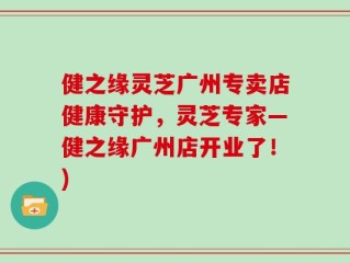 健之缘灵芝广州专卖店健康守护，灵芝专家—健之缘广州店开业了！)