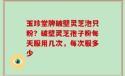 玉珍堂牌破壁灵芝泡只粉？破壁灵芝孢子粉每天服用几次，每次服多少