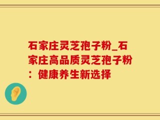 石家庄灵芝孢子粉_石家庄高品质灵芝孢子粉：健康养生新选择
