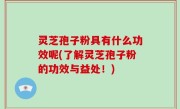 灵芝孢子粉具有什么功效呢(了解灵芝孢子粉的功效与益处！)