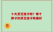 十大灵芝孢子粉？哪个牌子的灵芝孢子粉最好