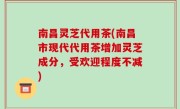 南昌灵芝代用茶(南昌市现代代用茶增加灵芝成分，受欢迎程度不减)