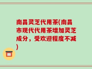 南昌灵芝代用茶(南昌市现代代用茶增加灵芝成分，受欢迎程度不减)
