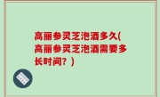 高丽参灵芝泡酒多久(高丽参灵芝泡酒需要多长时间？)