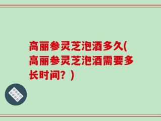 高丽参灵芝泡酒多久(高丽参灵芝泡酒需要多长时间？)