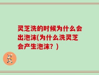 灵芝洗的时候为什么会出泡沫(为什么洗灵芝会产生泡沫？)