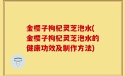 金樱子枸杞灵芝泡水(金樱子枸杞灵芝泡水的健康功效及制作方法)