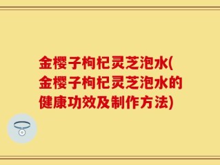 金樱子枸杞灵芝泡水(金樱子枸杞灵芝泡水的健康功效及制作方法)