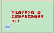 灵芝孢子多少钱一盒(灵芝孢子盒装价格是多少？)