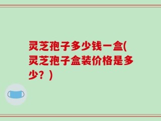 灵芝孢子多少钱一盒(灵芝孢子盒装价格是多少？)