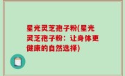 星光灵芝孢子粉(星光灵芝孢子粉：让身体更健康的自然选择)