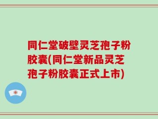 同仁堂破壁灵芝孢子粉胶囊(同仁堂新品灵芝孢子粉胶囊正式上市)