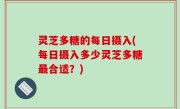 灵芝多糖的每日摄入(每日摄入多少灵芝多糖最合适？)