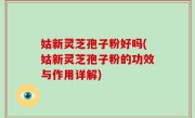 姑新灵芝孢子粉好吗(姑新灵芝孢子粉的功效与作用详解)
