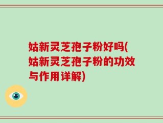 姑新灵芝孢子粉好吗(姑新灵芝孢子粉的功效与作用详解)
