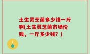 土生灵芝菌多少钱一斤啊(土生灵芝菌市场价钱，一斤多少钱？)