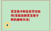 灵芝孢子粉在家烹饪如何(家庭自制灵芝孢子粉的美味方法)