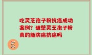 吃灵芝孢子粉抗癌成功案例？破壁灵芝孢子粉真的能防癌抗癌吗