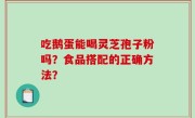 吃鹅蛋能喝灵芝孢子粉吗？食品搭配的正确方法？