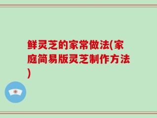 鲜灵芝的家常做法(家庭简易版灵芝制作方法)