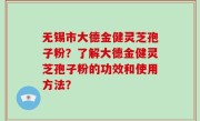无锡市大德金健灵芝孢子粉？了解大德金健灵芝孢子粉的功效和使用方法？