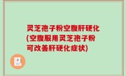 灵芝孢子粉空腹肝硬化(空腹服用灵芝孢子粉可改善肝硬化症状)