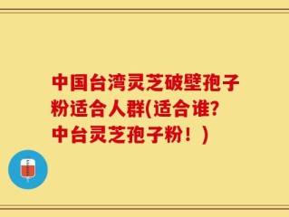中国台湾灵芝破壁孢子粉适合人群(适合谁？中台灵芝孢子粉！)