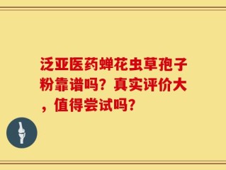泛亚医药蝉花虫草孢子粉靠谱吗？真实评价大，值得尝试吗？