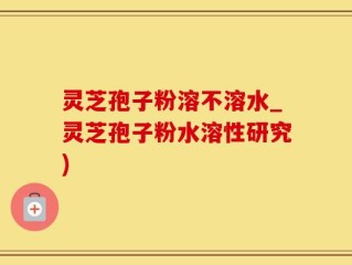灵芝孢子粉溶不溶水_灵芝孢子粉水溶性研究)