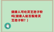 健康人可吃灵芝孢子粉吗(健康人能否服用灵芝孢子粉？)