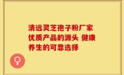 清远灵芝孢子粉厂家 优质产品的源头 健康养生的可靠选择