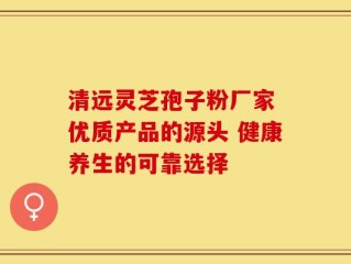 清远灵芝孢子粉厂家 优质产品的源头 健康养生的可靠选择