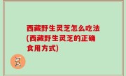 西藏野生灵芝怎么吃法(西藏野生灵芝的正确食用方式)