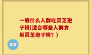 一般什么人群吃灵芝孢子粉(适合哪些人群食用灵芝孢子粉？)