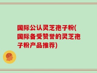 国际公认灵芝孢子粉(国际备受赞誉的灵芝孢子粉产品推荐)