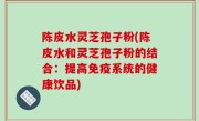 陈皮水灵芝孢子粉(陈皮水和灵芝孢子粉的结合：提高免疫系统的健康饮品)