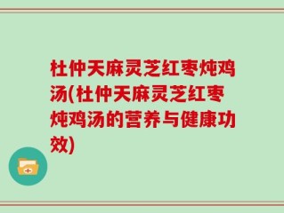 杜仲天麻灵芝红枣炖鸡汤(杜仲天麻灵芝红枣炖鸡汤的营养与健康功效)