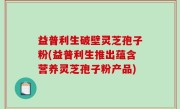 益普利生破壁灵芝孢子粉(益普利生推出蕴含营养灵芝孢子粉产品)