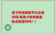 孢子粉加蜂蜜可以去痘印吗(用孢子粉和蜂蜜能去除痘印吗？)