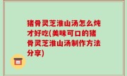 猪骨灵芝淮山汤怎么炖才好吃(美味可口的猪骨灵芝淮山汤制作方法分享)