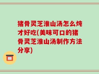猪骨灵芝淮山汤怎么炖才好吃(美味可口的猪骨灵芝淮山汤制作方法分享)