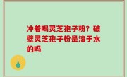 冲着喝灵芝孢子粉？破壁灵芝孢子粉是溶于水的吗