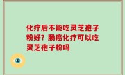 化疗后不能吃灵芝孢子粉好？肠癌化疗可以吃灵芝孢子粉吗