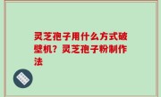 灵芝孢子用什么方式破壁机？灵芝孢子粉制作法