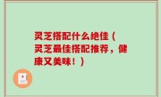 灵芝搭配什么绝佳 (灵芝最佳搭配推荐，健康又美味！)